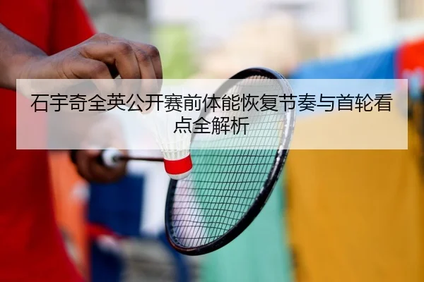 石宇奇全英公开赛前体能恢复节奏与首轮看点全解析